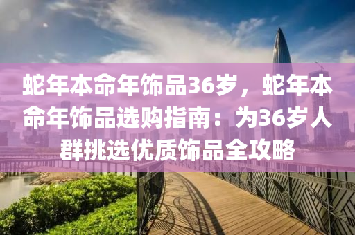 蛇年本命年飾品36歲，蛇年本命年飾品選購指南：為36歲人群挑選優(yōu)質(zhì)飾品全攻略