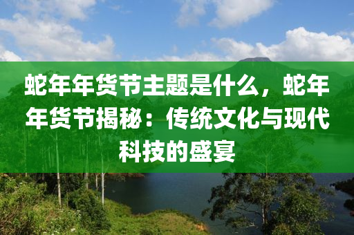 蛇年年貨節(jié)主題是什么，蛇年年貨節(jié)揭秘：傳統(tǒng)文化與現(xiàn)代科技的盛宴