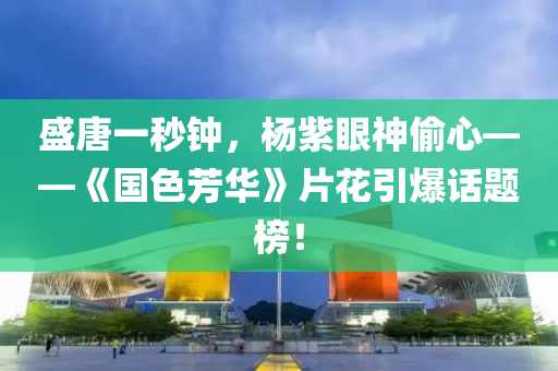 盛唐一秒鐘，楊紫眼神偷心——《國色芳華》片花引爆話題榜！