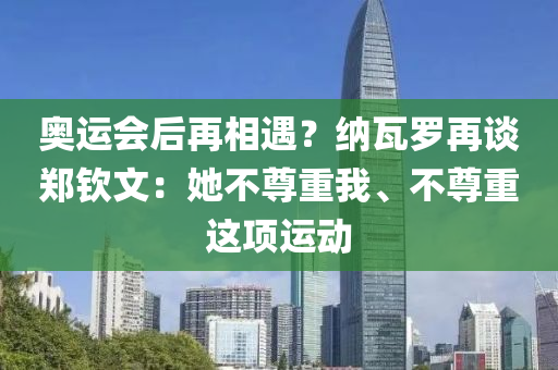 奧運(yùn)會(huì)后再相遇？納瓦羅再談鄭欽文：她不尊重我、不尊重這項(xiàng)運(yùn)動(dòng)