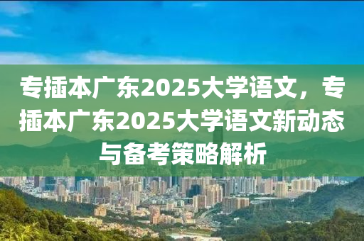 專插本廣東2025大學(xué)語文，專插本廣東2025大學(xué)語文新動態(tài)與備考策略解析