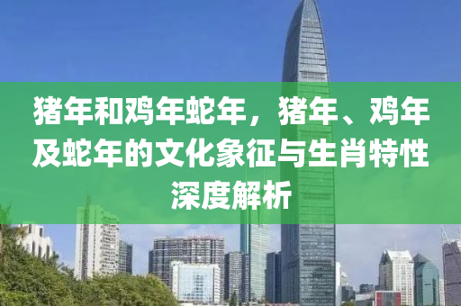 豬年和雞年蛇年，豬年、雞年及蛇年的文化象征與生肖特性深度解析