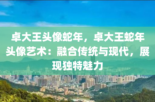 卓大王頭像蛇年，卓大王蛇年頭像藝術：融合傳統(tǒng)與現(xiàn)代，展現(xiàn)獨特魅力