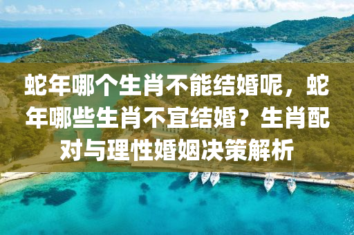 蛇年哪個(gè)生肖不能結(jié)婚呢，蛇年哪些生肖不宜結(jié)婚？生肖配對與理性婚姻決策解析