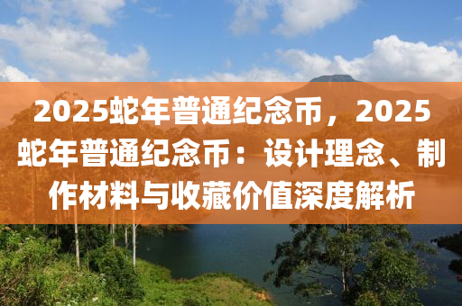 2025蛇年普通紀(jì)念幣，2025蛇年普通紀(jì)念幣：設(shè)計(jì)理念、制作材料與收藏價(jià)值深度解析