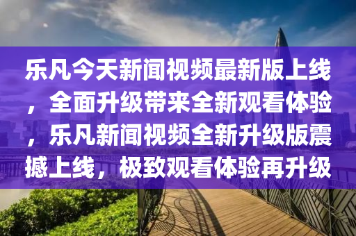 樂凡今天新聞視頻最新版上線，全面升級帶來全新觀看體驗，樂凡新聞視頻全新升級版震撼上線，極致觀看體驗再升級