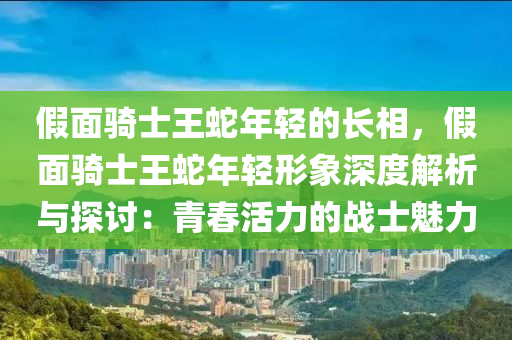 假面騎士王蛇年輕的長相，假面騎士王蛇年輕形象深度解析與探討：青春活力的戰(zhàn)士魅力