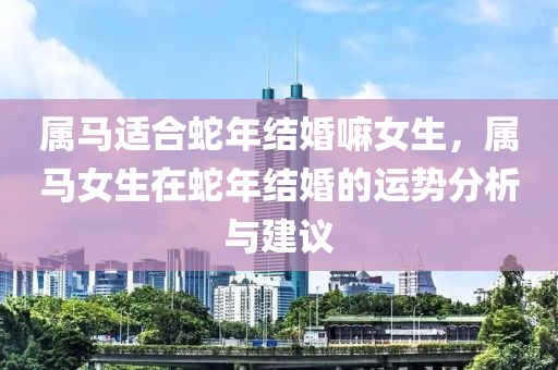 屬馬適合蛇年結(jié)婚嘛女生，屬馬女生在蛇年結(jié)婚的運勢分析與建議