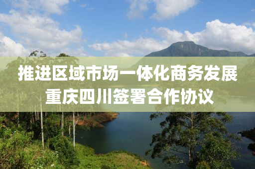 推進區(qū)域市場一體化商務發(fā)展 重慶四川簽署合作協(xié)議