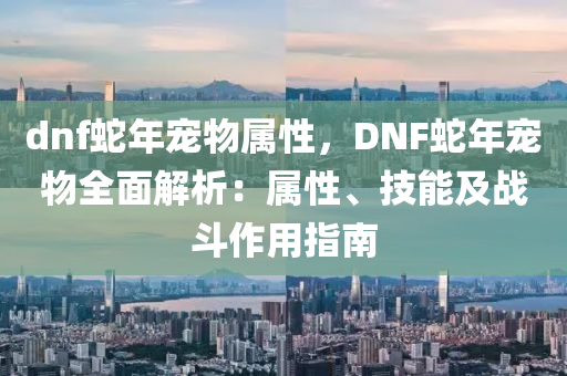 dnf蛇年寵物屬性，DNF蛇年寵物全面解析：屬性、技能及戰(zhàn)斗作用指南