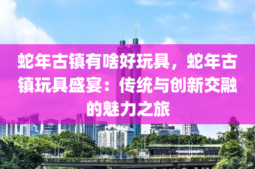 蛇年古鎮(zhèn)有啥好玩具，蛇年古鎮(zhèn)玩具盛宴：傳統(tǒng)與創(chuàng)新交融的魅力之旅