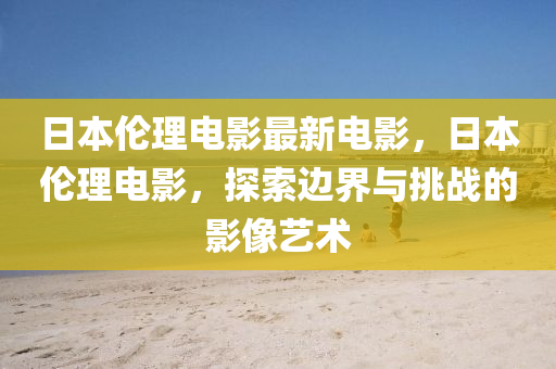 日本倫理電影最新電影，日本倫理電影，探索邊界與挑戰(zhàn)的影像藝術(shù)