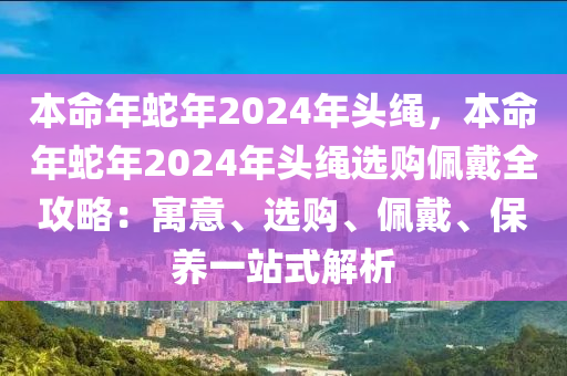 本命年蛇年2024年頭繩，本命年蛇年2024年頭繩選購(gòu)佩戴全攻略：寓意、選購(gòu)、佩戴、保養(yǎng)一站式解析