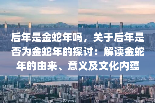 后年是金蛇年嗎，關(guān)于后年是否為金蛇年的探討：解讀金蛇年的由來、意義及文化內(nèi)蘊(yùn)