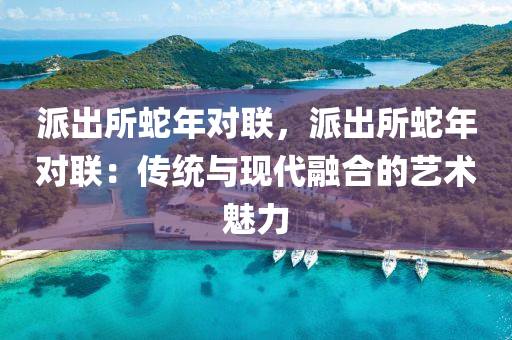 派出所蛇年對聯(lián)，派出所蛇年對聯(lián)：傳統(tǒng)與現(xiàn)代融合的藝術(shù)魅力