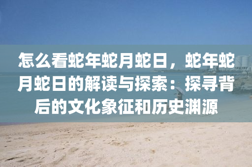 怎么看蛇年蛇月蛇日，蛇年蛇月蛇日的解讀與探索：探尋背后的文化象征和歷史淵源