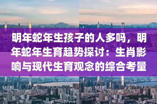 明年蛇年生孩子的人多嗎，明年蛇年生育趨勢探討：生肖影響與現(xiàn)代生育觀念的綜合考量