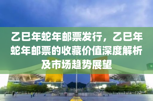 乙巳年蛇年郵票發(fā)行，乙巳年蛇年郵票的收藏價(jià)值深度解析及市場(chǎng)趨勢(shì)展望