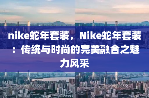 nike蛇年套裝，Nike蛇年套裝：傳統(tǒng)與時尚的完美融合之魅力風(fēng)采