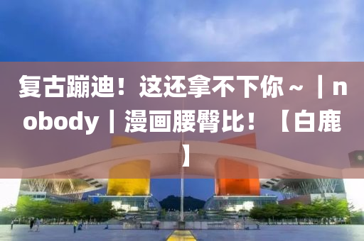 復(fù)古蹦迪！這還拿不下你～｜nobody｜漫畫(huà)腰臀比！【白鹿】