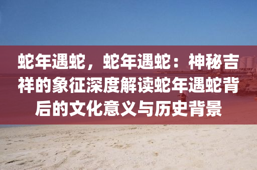 蛇年遇蛇，蛇年遇蛇：神秘吉祥的象征深度解讀蛇年遇蛇背后的文化意義與歷史背景