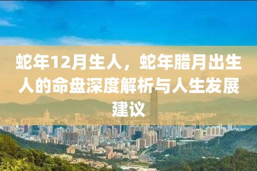 蛇年12月生人，蛇年臘月出生人的命盤深度解析與人生發(fā)展建議