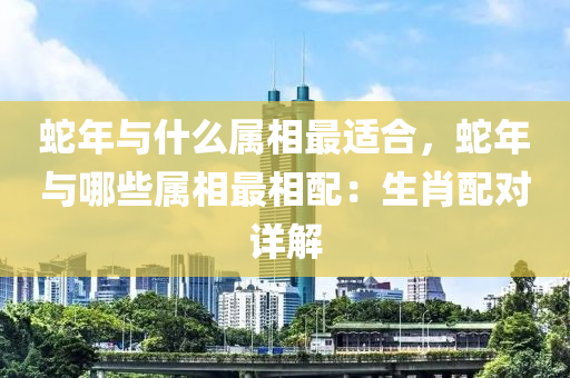 蛇年與什么屬相最適合，蛇年與哪些屬相最相配：生肖配對詳解