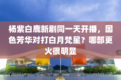 楊紫白鹿新劇同一天開播，國色芳華對打白月梵星？哪部更火很明顯