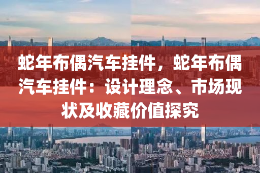 蛇年布偶汽車掛件，蛇年布偶汽車掛件：設(shè)計理念、市場現(xiàn)狀及收藏價值探究