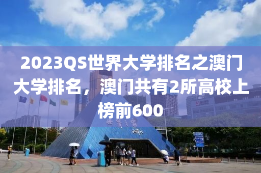 2023QS世界大學(xué)排名之澳門大學(xué)排名，澳門共有2所高校上榜前600