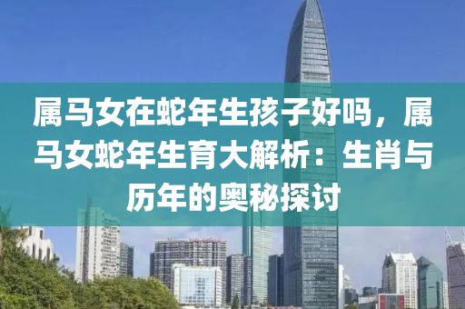 屬馬女在蛇年生孩子好嗎，屬馬女蛇年生育大解析：生肖與歷年的奧秘探討