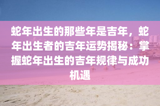 蛇年出生的那些年是吉年，蛇年出生者的吉年運勢揭秘：掌握蛇年出生的吉年規(guī)律與成功機遇