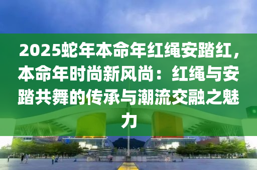 2025蛇年本命年紅繩安踏紅，本命年時尚新風(fēng)尚：紅繩與安踏共舞的傳承與潮流交融之魅力