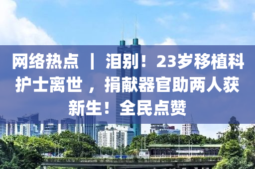 網(wǎng)絡(luò)熱點(diǎn) ｜ 淚別！23歲移植科護(hù)士離世 ，捐獻(xiàn)器官助兩人獲新生！全民點(diǎn)贊