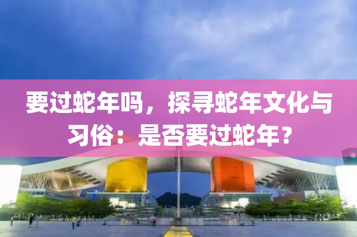 要過蛇年嗎，探尋蛇年文化與習(xí)俗：是否要過蛇年？