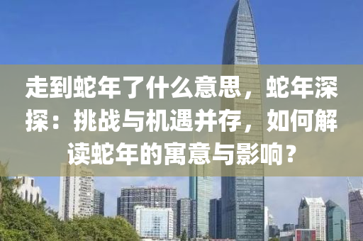 走到蛇年了什么意思，蛇年深探：挑戰(zhàn)與機遇并存，如何解讀蛇年的寓意與影響？