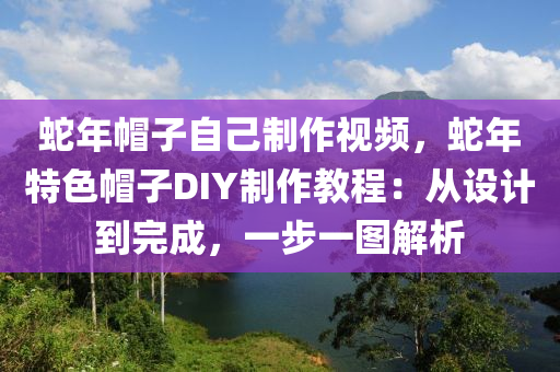 蛇年帽子自己制作視頻，蛇年特色帽子DIY制作教程：從設(shè)計到完成，一步一圖解析