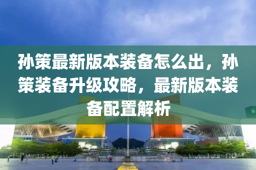 孫策最新版本裝備怎么出，孫策裝備升級攻略，最新版本裝備配置解析