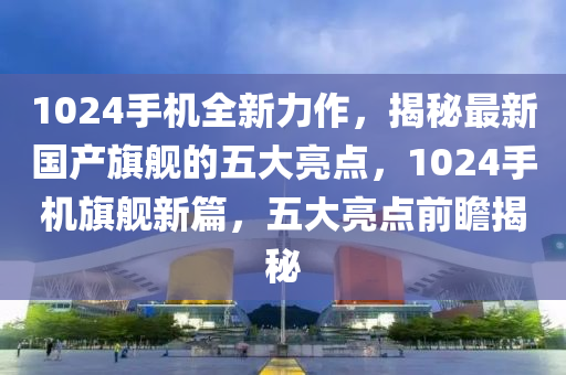 1024手機(jī)全新力作，揭秘最新國產(chǎn)旗艦的五大亮點(diǎn)，1024手機(jī)旗艦新篇，五大亮點(diǎn)前瞻揭秘