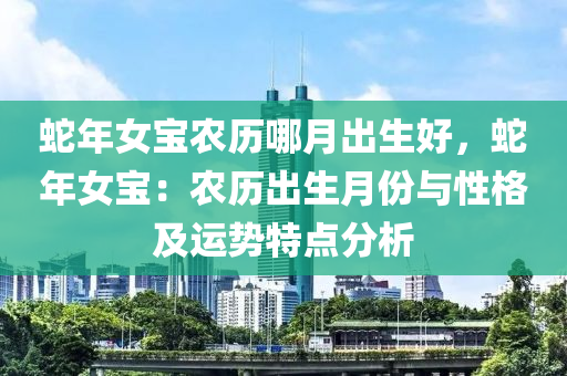 蛇年女寶農(nóng)歷哪月出生好，蛇年女寶：農(nóng)歷出生月份與性格及運(yùn)勢(shì)特點(diǎn)分析