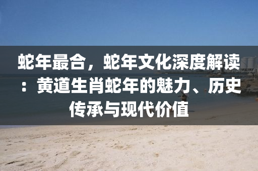 蛇年最合，蛇年文化深度解讀：黃道生肖蛇年的魅力、歷史傳承與現(xiàn)代價(jià)值