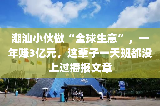 潮汕小伙做“全球生意”，一年賺3億元，這輩子一天班都沒(méi)上過(guò)播報(bào)文章