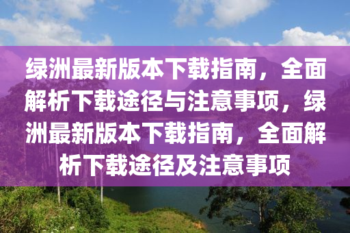 綠洲最新版本下載指南，全面解析下載途徑與注意事項(xiàng)，綠洲最新版本下載指南，全面解析下載途徑及注意事項(xiàng)