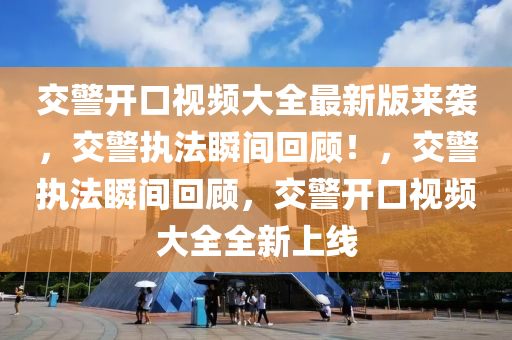 交警開口視頻大全最新版來襲，交警執(zhí)法瞬間回顧！，交警執(zhí)法瞬間回顧，交警開口視頻大全全新上線