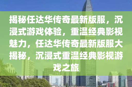 揭秘任達華傳奇最新版服，沉浸式游戲體驗，重溫經(jīng)典影視魅力，任達華傳奇最新版服大揭秘，沉浸式重溫經(jīng)典影視游戲之旅