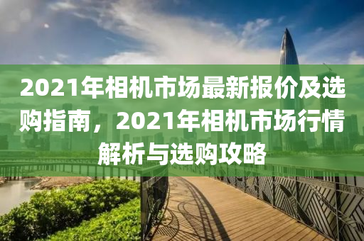 2021年相機(jī)市場最新報價及選購指南，2021年相機(jī)市場行情解析與選購攻略