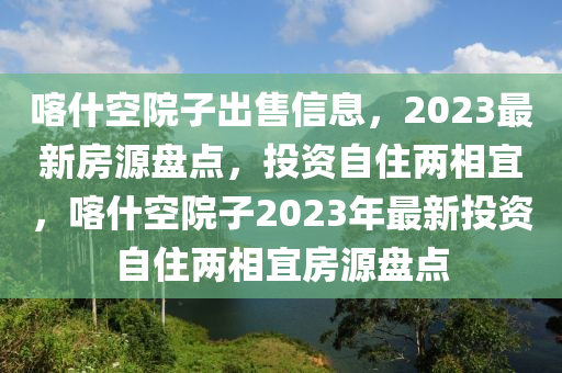 喀什空院子出售信息，2023最新房源盤點，投資自住兩相宜，喀什空院子2023年最新投資自住兩相宜房源盤點