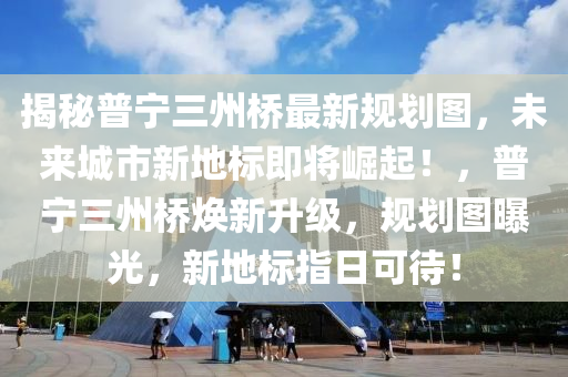 揭秘普寧三州橋最新規(guī)劃圖，未來城市新地標即將崛起！，普寧三州橋煥新升級，規(guī)劃圖曝光，新地標指日可待！