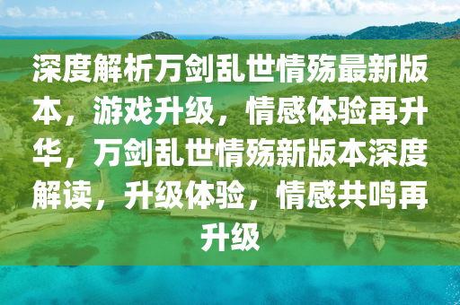 深度解析萬(wàn)劍亂世情殤最新版本，游戲升級(jí)，情感體驗(yàn)再升華，萬(wàn)劍亂世情殤新版本深度解讀，升級(jí)體驗(yàn)，情感共鳴再升級(jí)