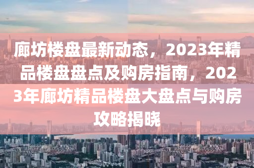 廊坊樓盤最新動態(tài)，2023年精品樓盤盤點(diǎn)及購房指南，2023年廊坊精品樓盤大盤點(diǎn)與購房攻略揭曉